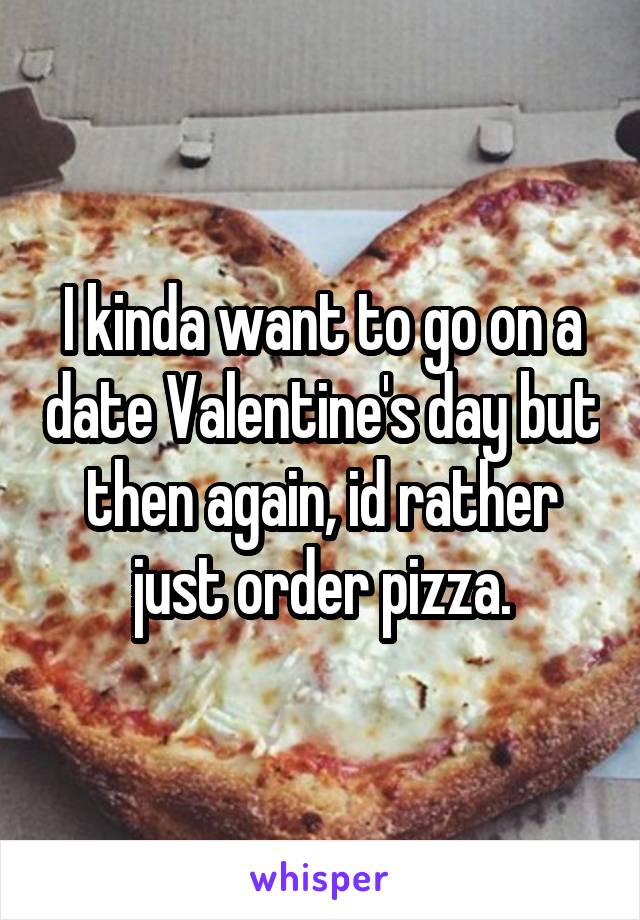 I kinda want to go on a date Valentine's day but then again, id rather just order pizza.