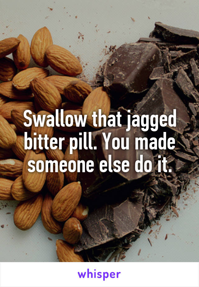 Swallow that jagged bitter pill. You made someone else do it.