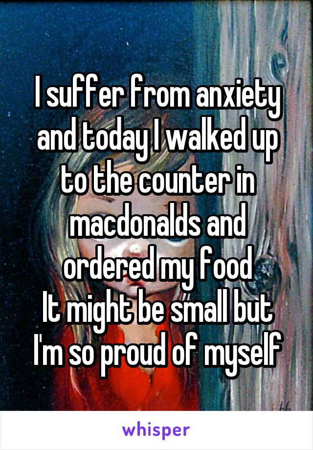 I suffer from anxiety and today I walked up to the counter in macdonalds and ordered my food
It might be small but I'm so proud of myself