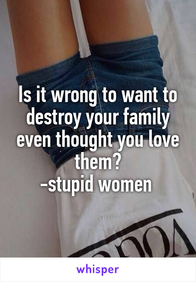 Is it wrong to want to destroy your family even thought you love them?
-stupid women 