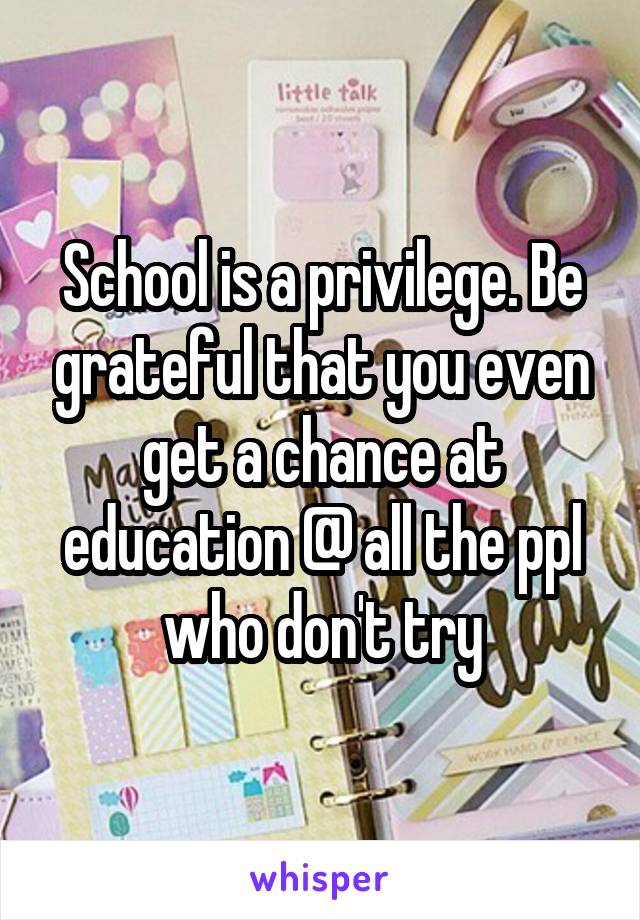 School is a privilege. Be grateful that you even get a chance at education @ all the ppl who don't try