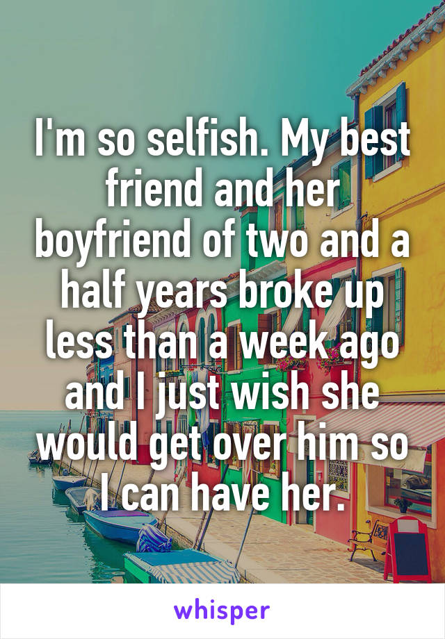 I'm so selfish. My best friend and her boyfriend of two and a half years broke up less than a week ago and I just wish she would get over him so I can have her.