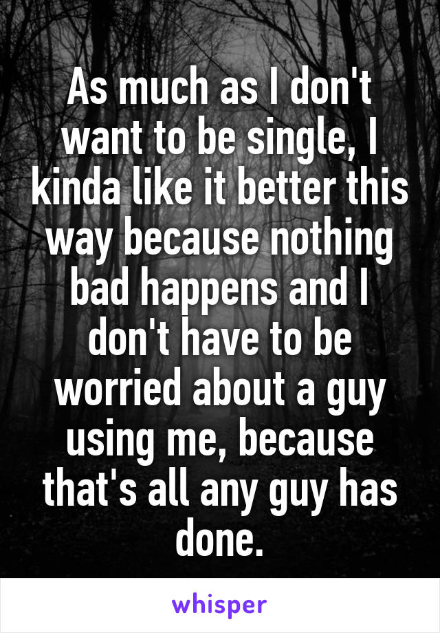 As much as I don't want to be single, I kinda like it better this way because nothing bad happens and I don't have to be worried about a guy using me, because that's all any guy has done.
