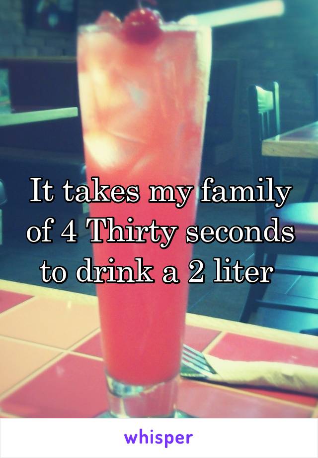 It takes my family of 4 Thirty seconds to drink a 2 liter 