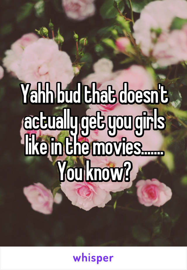 Yahh bud that doesn't actually get you girls like in the movies....... You know?