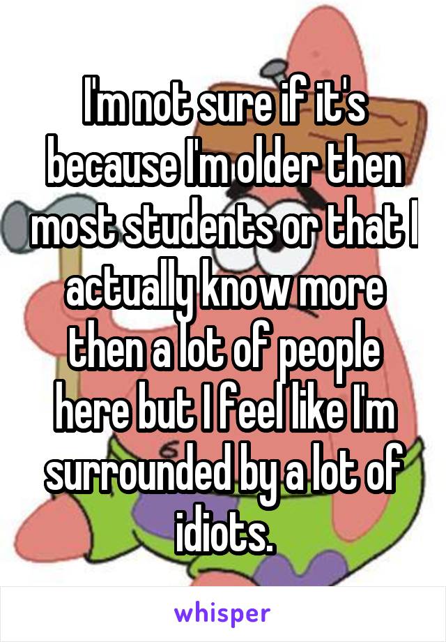 I'm not sure if it's because I'm older then most students or that I actually know more then a lot of people here but I feel like I'm surrounded by a lot of idiots.