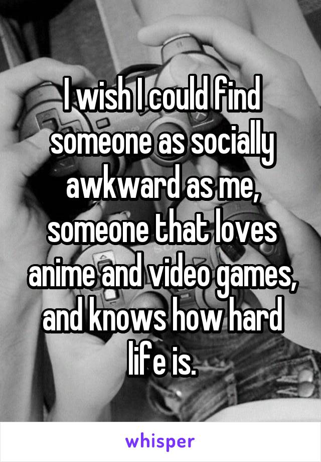I wish I could find someone as socially awkward as me, someone that loves anime and video games, and knows how hard life is.
