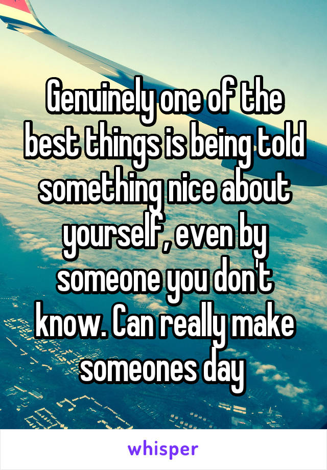 Genuinely one of the best things is being told something nice about yourself, even by someone you don't know. Can really make someones day 