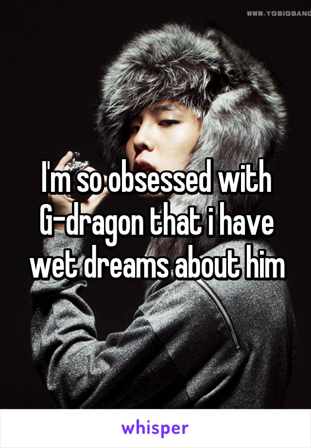 I'm so obsessed with G-dragon that i have wet dreams about him