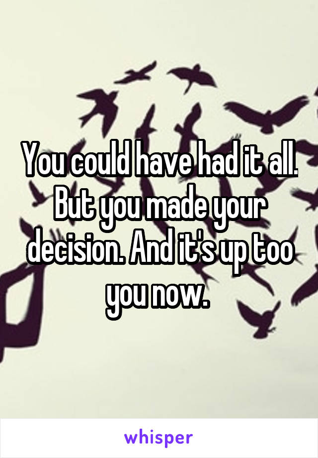 You could have had it all. But you made your decision. And it's up too you now. 