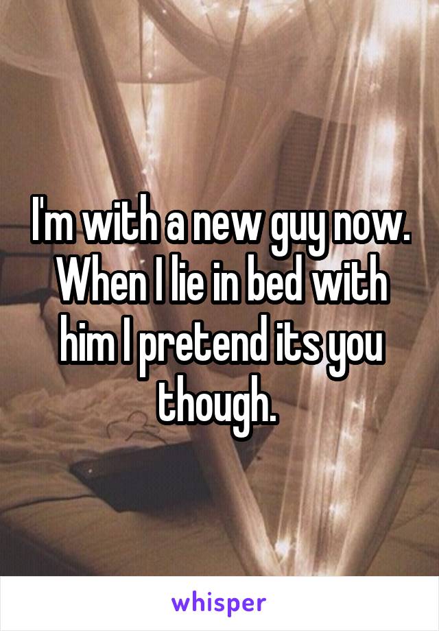 I'm with a new guy now. When I lie in bed with him I pretend its you though. 