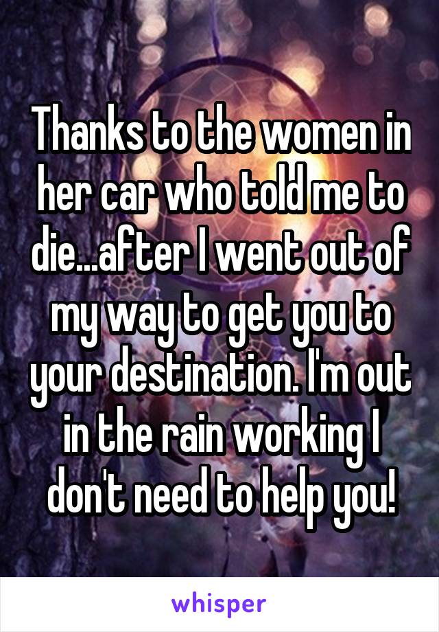 Thanks to the women in her car who told me to die...after I went out of my way to get you to your destination. I'm out in the rain working I don't need to help you!