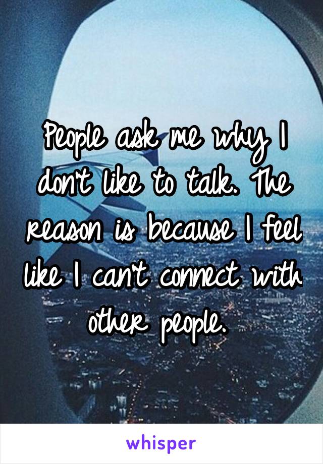 People ask me why I don't like to talk. The reason is because I feel like I can't connect with other people. 