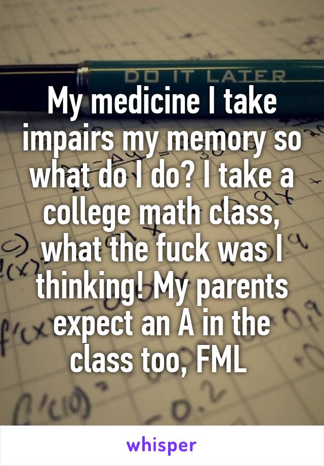 My medicine I take impairs my memory so what do I do? I take a college math class, what the fuck was I thinking! My parents expect an A in the class too, FML 
