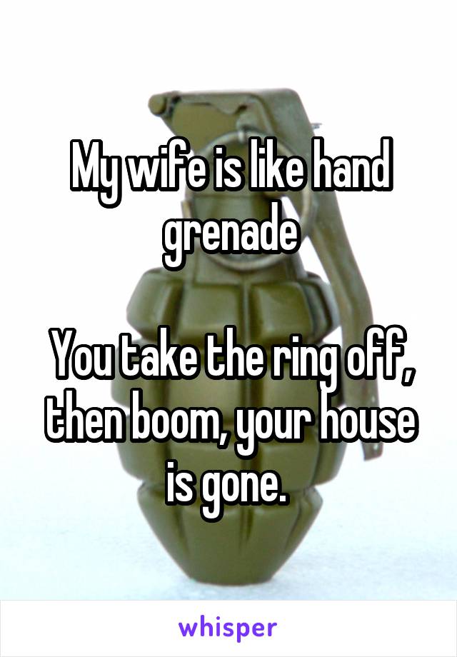 My wife is like hand grenade

You take the ring off, then boom, your house is gone. 