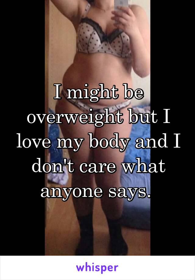 I might be overweight but I love my body and I don't care what anyone says. 
