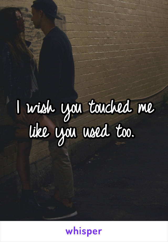 I wish you touched me like you used too. 