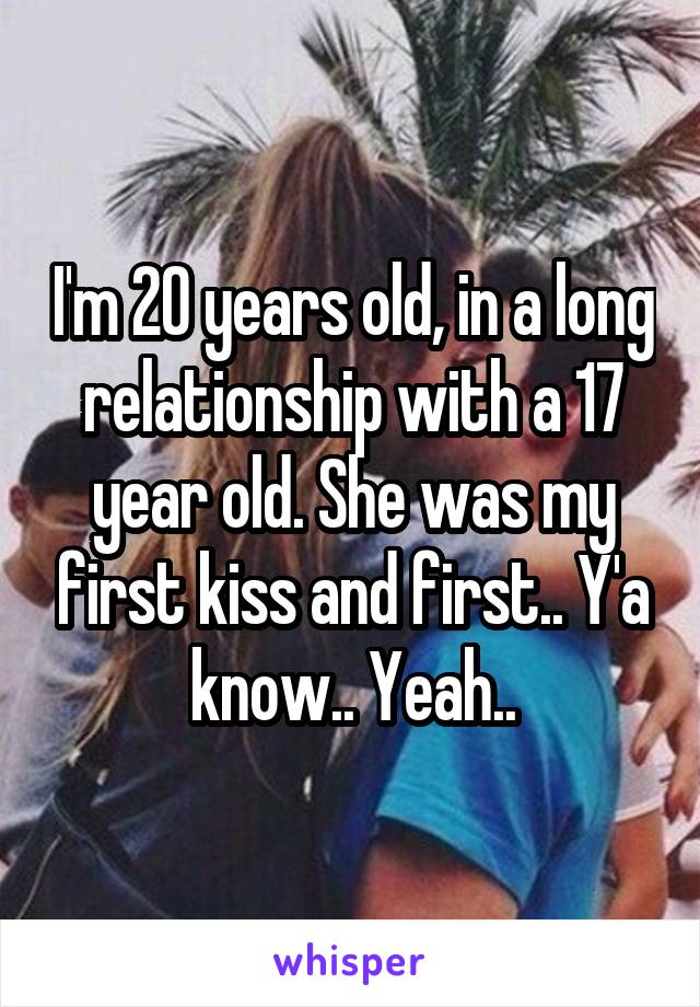 I'm 20 years old, in a long relationship with a 17 year old. She was my first kiss and first.. Y'a know.. Yeah..