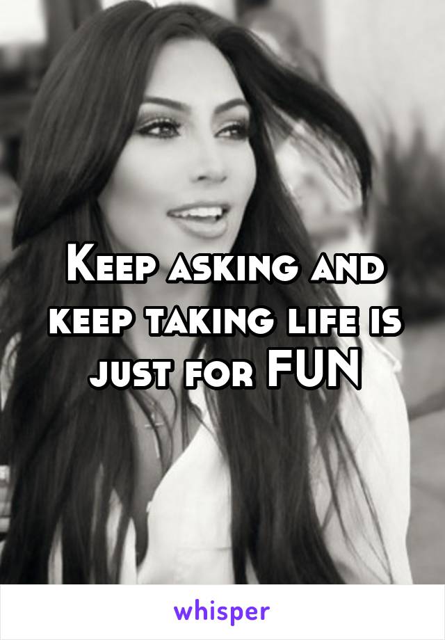 Keep asking and keep taking life is just for FUN
