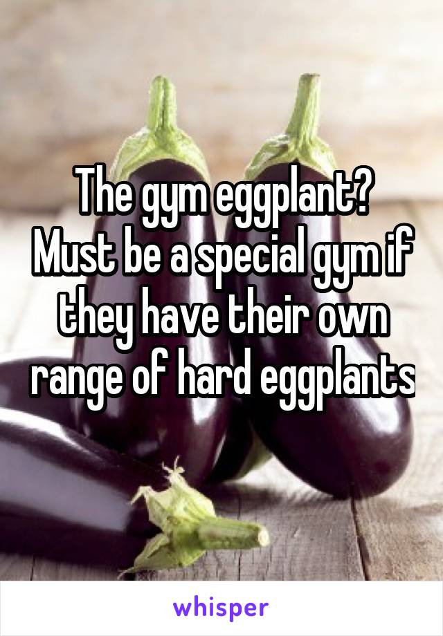 The gym eggplant? Must be a special gym if they have their own range of hard eggplants 