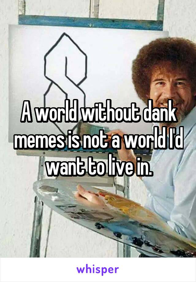 A world without dank memes is not a world I'd want to live in.