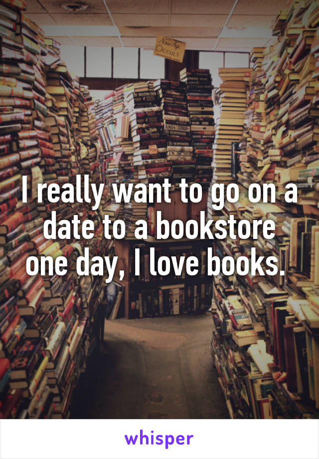 I really want to go on a date to a bookstore one day, I love books. 