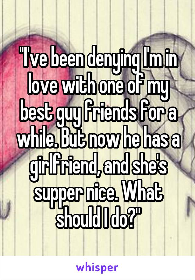 "I've been denying I'm in love with one of my best guy friends for a while. But now he has a girlfriend, and she's supper nice. What should I do?"