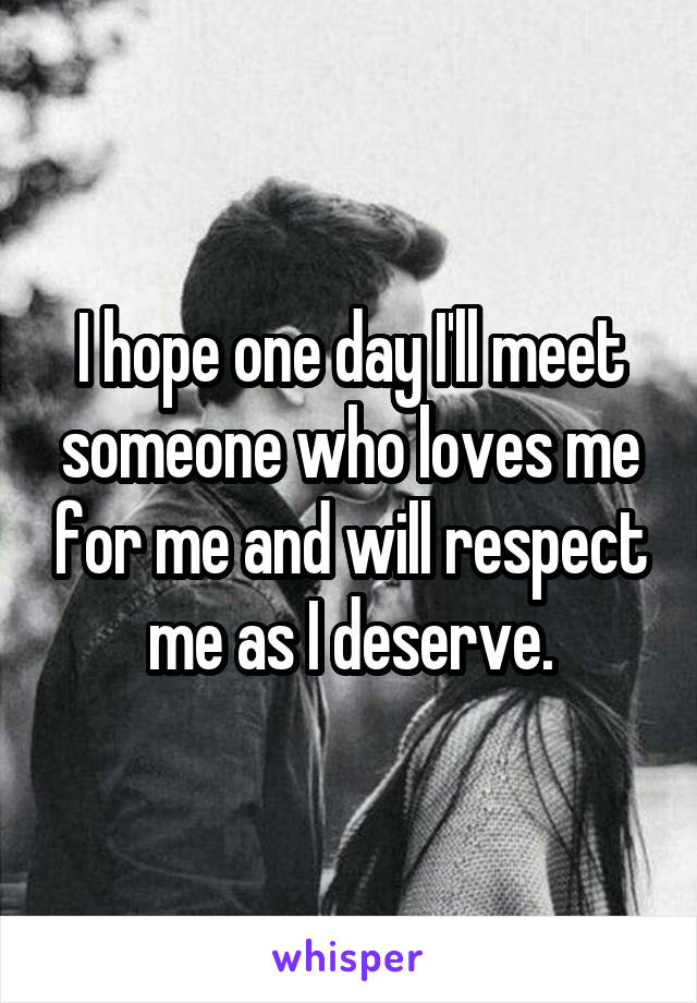 I hope one day I'll meet someone who loves me for me and will respect me as I deserve.