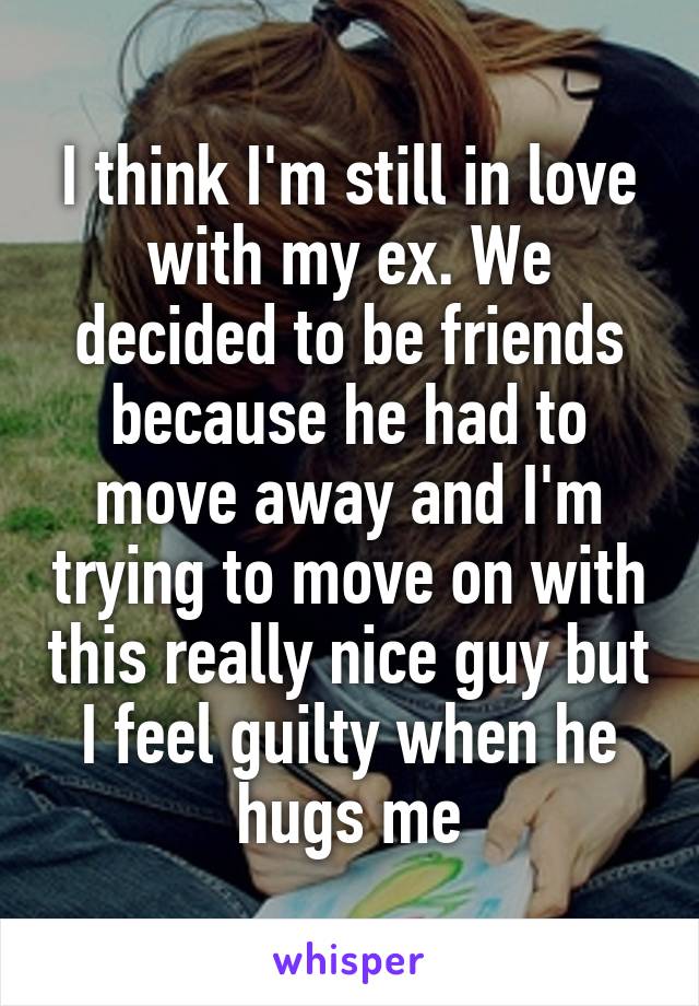 I think I'm still in love with my ex. We decided to be friends because he had to move away and I'm trying to move on with this really nice guy but I feel guilty when he hugs me