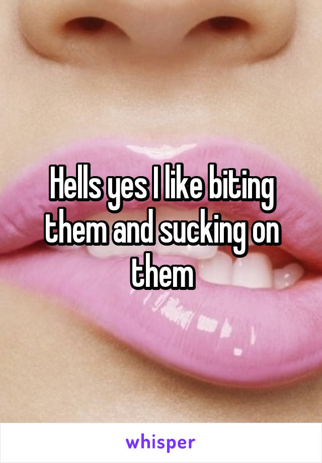 Hells yes I like biting them and sucking on them