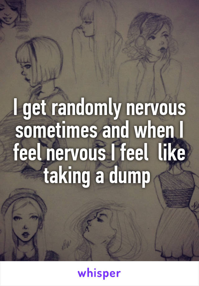 I get randomly nervous sometimes and when I feel nervous I feel  like taking a dump 