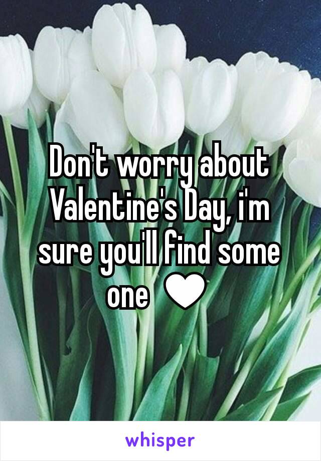 Don't worry about Valentine's Day, i'm sure you'll find some one ♥