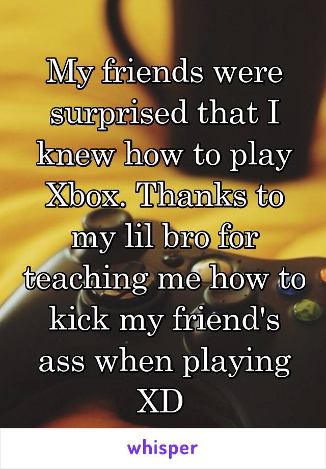 My friends were surprised that I knew how to play Xbox. Thanks to my lil bro for teaching me how to kick my friend's ass when playing XD 