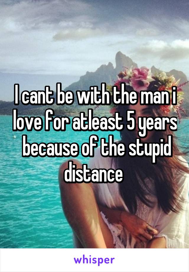I cant be with the man i love for atleast 5 years  because of the stupid distance 