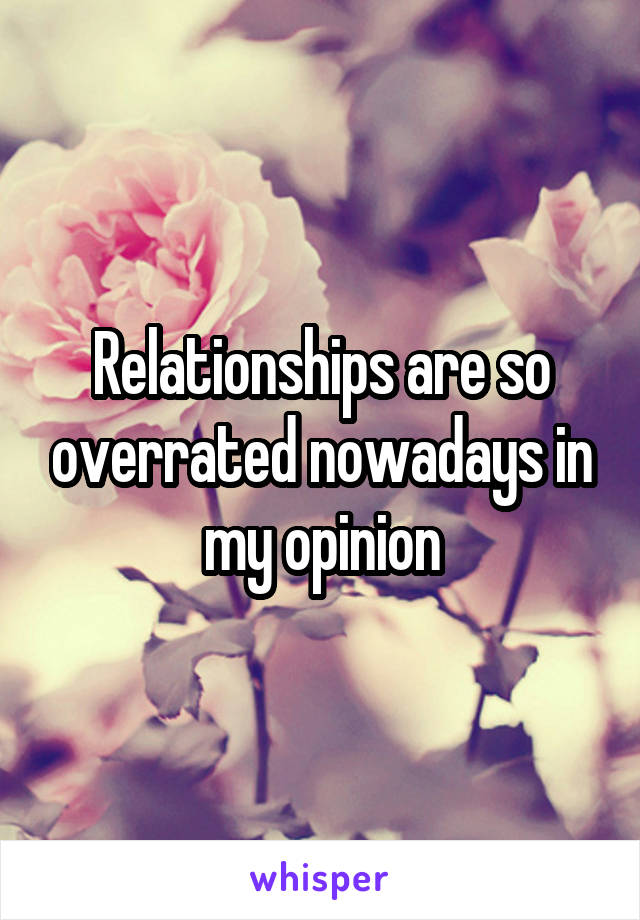 Relationships are so overrated nowadays in my opinion