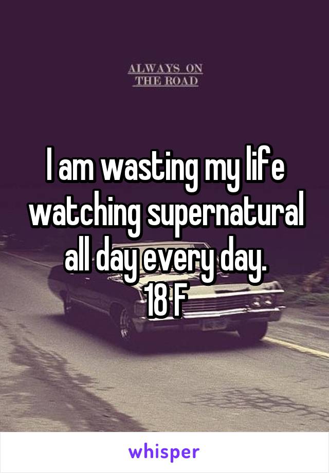 I am wasting my life watching supernatural all day every day.
18 F