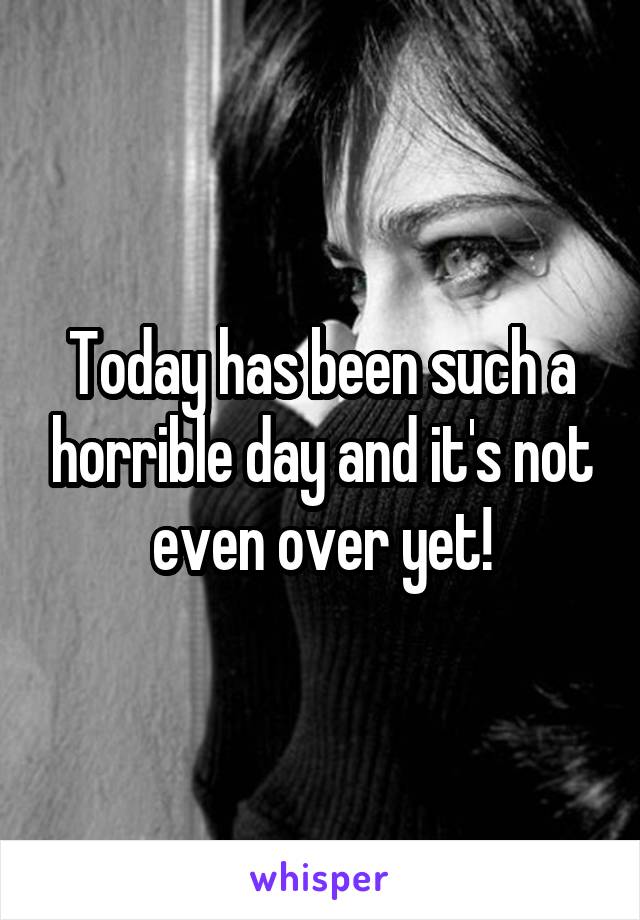 Today has been such a horrible day and it's not even over yet!