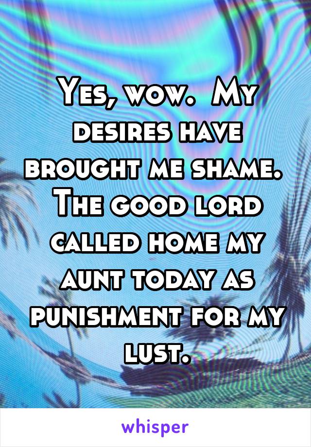 Yes, wow.  My desires have brought me shame.  The good lord called home my aunt today as punishment for my lust.