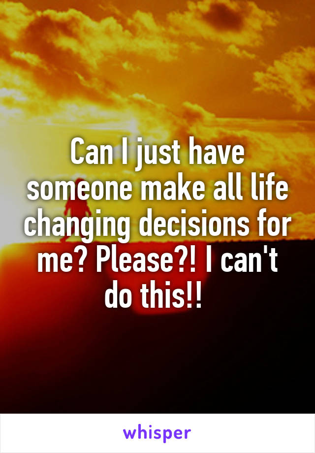 Can I just have someone make all life changing decisions for me? Please?! I can't do this!! 