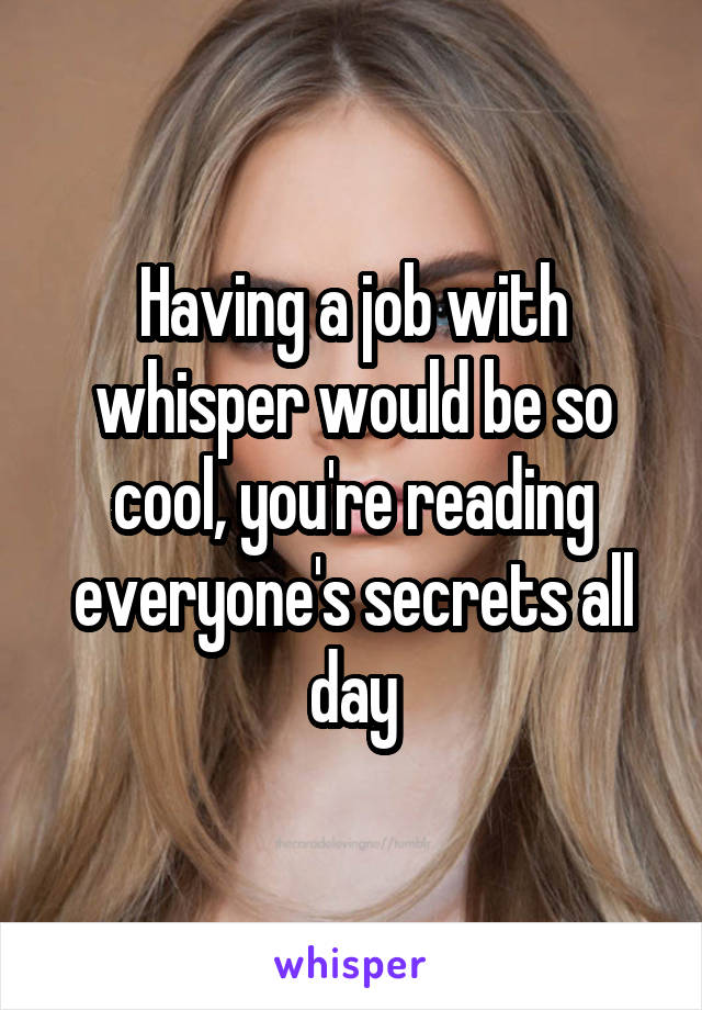 Having a job with whisper would be so cool, you're reading everyone's secrets all day