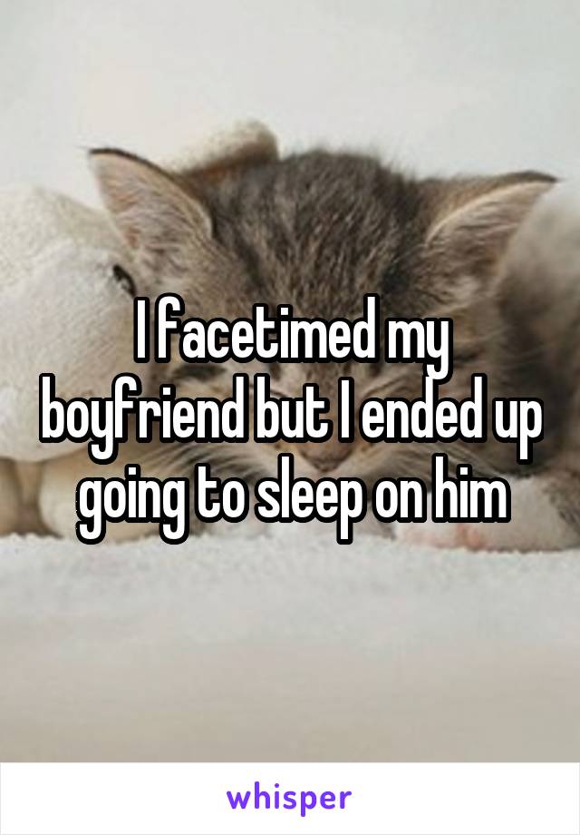 I facetimed my boyfriend but I ended up going to sleep on him