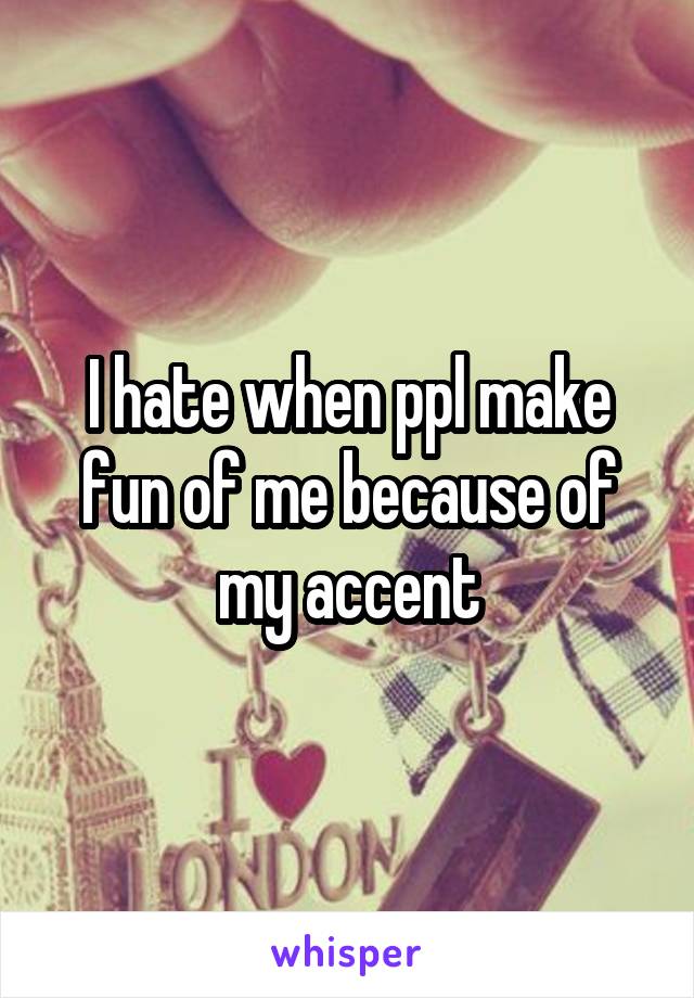 I hate when ppl make fun of me because of my accent
