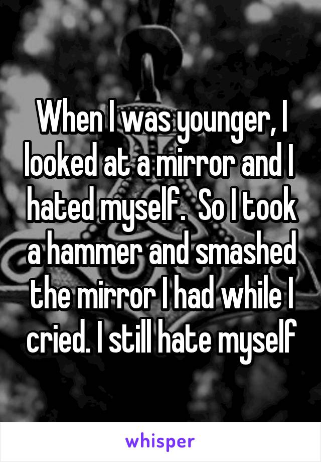When I was younger, I looked at a mirror and I  hated myself.  So I took a hammer and smashed the mirror I had while I cried. I still hate myself
