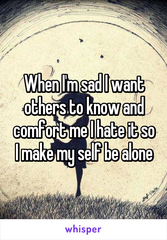 When I'm sad I want others to know and comfort me I hate it so I make my self be alone