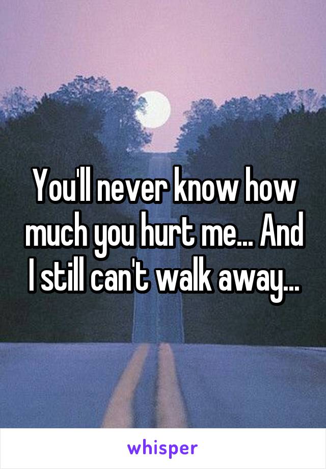 You'll never know how much you hurt me... And I still can't walk away...