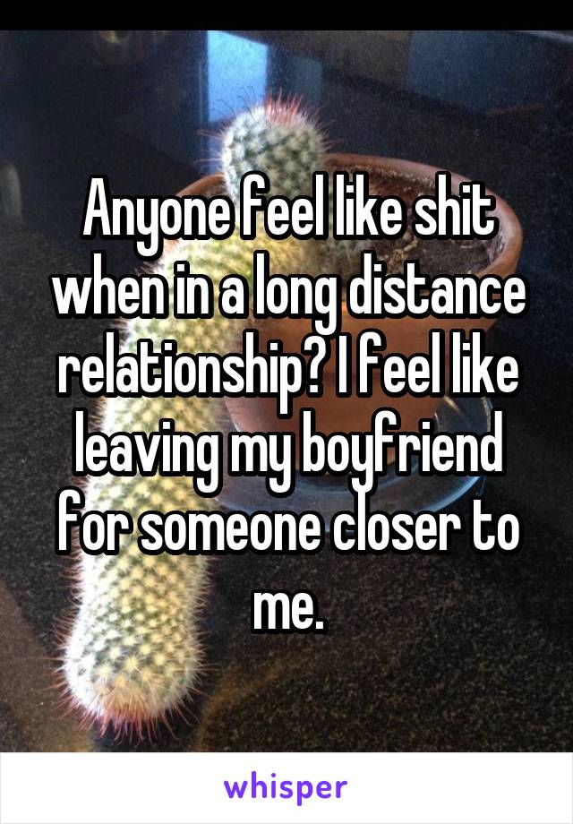 Anyone feel like shit when in a long distance relationship? I feel like leaving my boyfriend for someone closer to me.