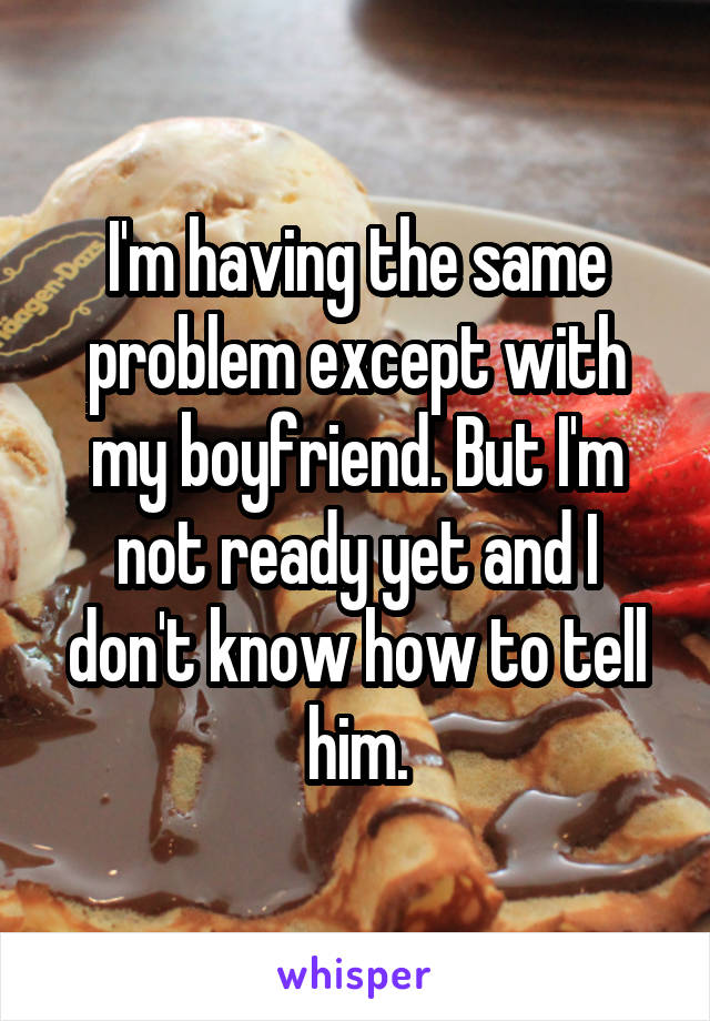 I'm having the same problem except with my boyfriend. But I'm not ready yet and I don't know how to tell him.