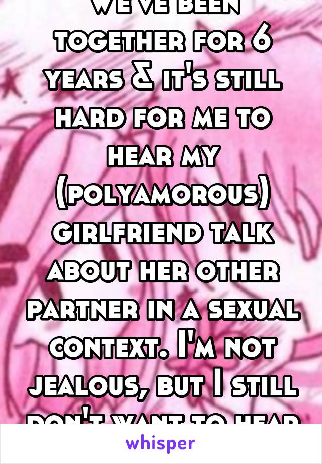 We've been together for 6 years & it's still hard for me to hear my (polyamorous) girlfriend talk about her other partner in a sexual context. I'm not jealous, but I still don't want to hear about it.