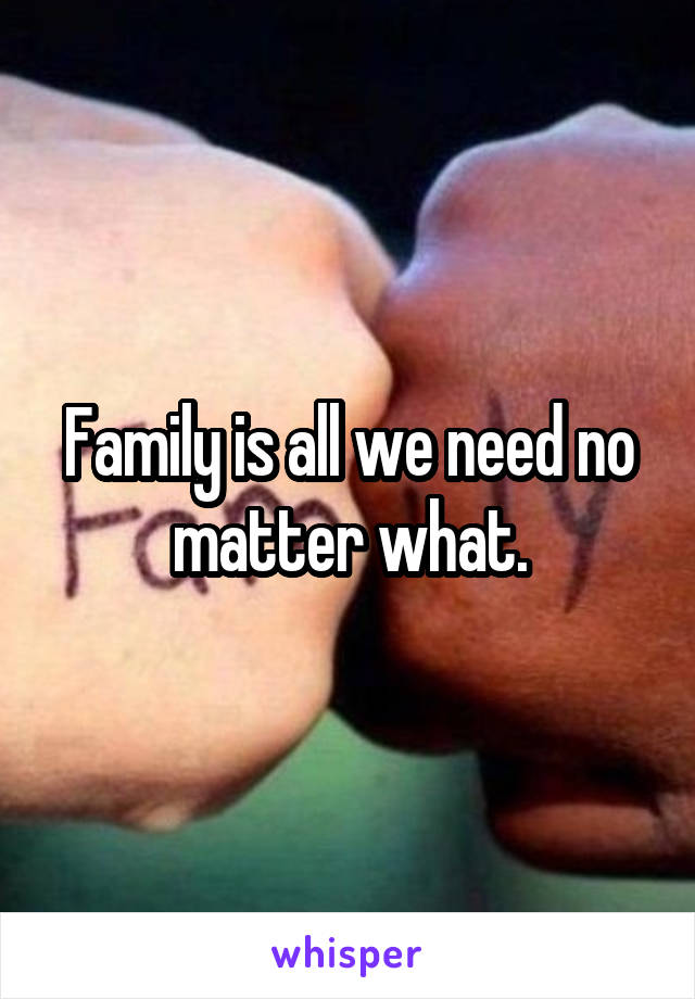 Family is all we need no matter what.
