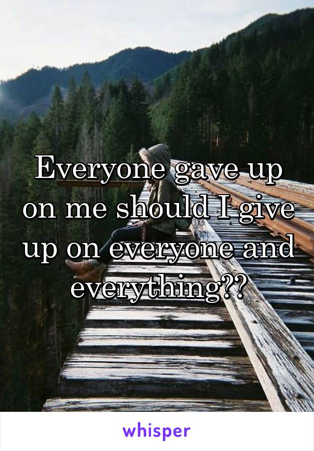 Everyone gave up on me should I give up on everyone and everything??